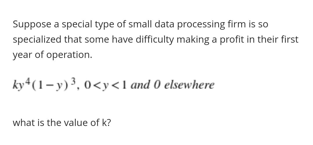Suppose a special type of small data processing firm is so
specialized that some have difficulty making a profit in their first
year of operation.
ky4(1-y)³, 0<y<1 and 0 elsewhere
what is the value of k?
