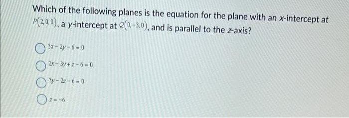 Which of the following planes is the equation for the plane with an x-intercept at
P(2,0,0), a y-intercept at e(0.-3,0), and is parallel to the z-axis?
3x-2y-6-0
2x-3y+2-6-0
3y-22-6-0
0²--6