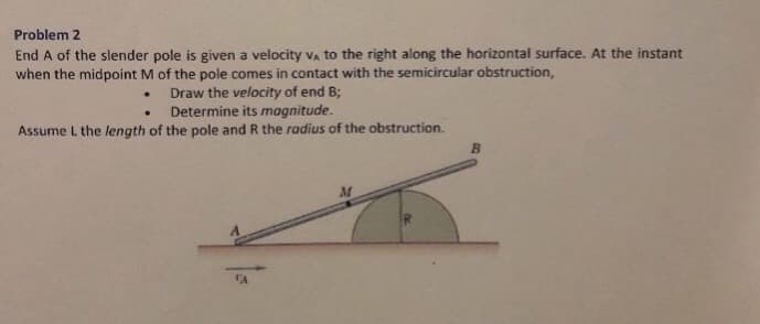 Problem 2
End A of the slender pole is given a velocity VA to the right along the horizontal surface. At the instant
when the midpoint M of the pole comes in contact with the semicircular obstruction,
Draw the velocity of end B;
.
Determine its magnitude.
Assume L the length of the pole and R the radius of the obstruction.
.
CA
B