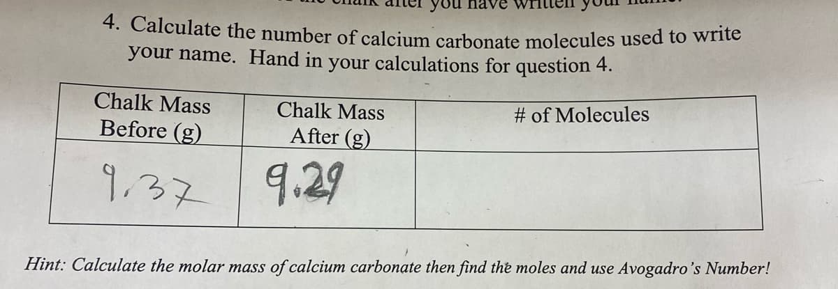 you have
4. Calculate the number of calcium carbonate molecules used to write
your name. Hand in your calculations for question 4.
# of Molecules
Chalk Mass
Before (g)
9.37
Chalk Mass
After (g)
9.29
Hint: Calculate the molar mass of calcium carbonate then find the moles and use Avogadro's Number!