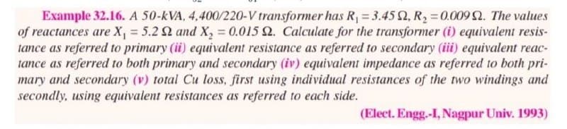 Example 32.16. A 50-KVA, 4,400/220-V transformer has R₁ = 3.452, R₂ = 0.009 2. The values
of reactances are X₁ = 5.2 2 and X₂ = 0.015 2. Calculate for the transformer (i) equivalent resis-
tance as referred to primary (ii) equivalent resistance as referred to secondary (iii) equivalent reac-
tance as referred to both primary and secondary (iv) equivalent impedance as referred to both pri-
mary and secondary (v) total Cu loss, first using individual resistances of the two windings and
secondly, using equivalent resistances as referred to each side.
(Elect. Engg.-I, Nagpur Univ. 1993)