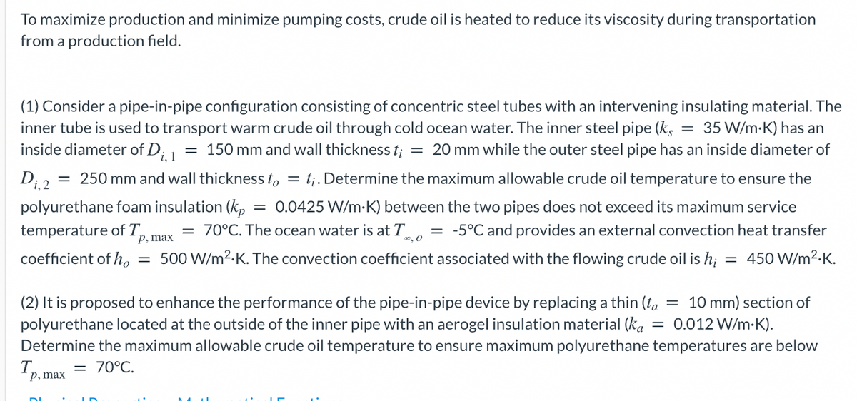 To maximize production and minimize pumping costs, crude oil is heated to reduce its viscosity during transportation
from a production field.
(1) Consider a pipe-in-pipe configuration consisting of concentric steel tubes with an intervening insulating material. The
inner tube is used to transport warm crude oil through cold ocean water. The inner steel pipe (k, = 35 W/m-K) has an
inside diameter of D; 1
= 150 mm and wall thickness t;
= 20 mm while the outer steel pipe has an inside diameter of
= 250 mm and wall thickness to = tj. Determine the maximum allowable crude oil temperature to ensure the
Di,2
= 0.0425 W/m-K) between the two pipes does not exceed its maximum service
= -5°C and provides an external convection heat transfer
polyurethane foam insulation (kp
temperature of T,
р, max
= 70°C. The ocean water is at T
o, 0
coefficient of ho
500 W/m2.K. The convection coefficient associated with the flowing crude oil is h;
= 450 W/m2-K.
(2) It is proposed to enhance the performance of the pipe-in-pipe device by replacing a thin (fa
polyurethane located at the outside of the inner pipe with an aerogel insulation material (ka
= 10 mm) section of
0.012 W/m-K).
Determine the maximum allowable crude oil temperature to ensure maximum polyurethane temperatures are below
T.
р, тax
= 70°C.
