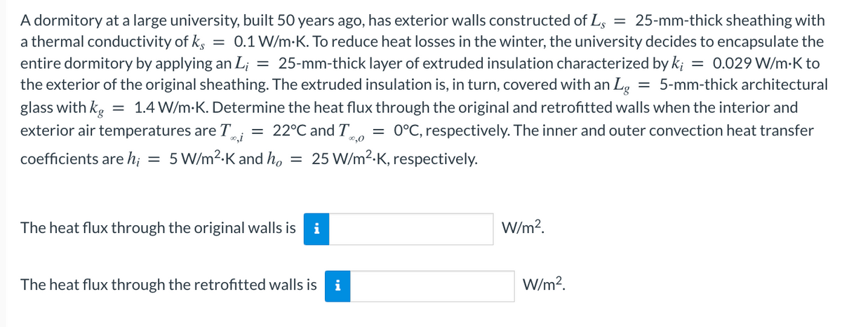A dormitory at a large university, built 50 years ago, has exterior walls constructed of Ls
a thermal conductivity of k,
= 25-mm-thick sheathing with
= 0.1 W/m-K. To reduce heat losses in the winter, the university decides to encapsulate the
= 0.029 W/m:K to
entire dormitory by applying an L; = 25-mm-thick layer of extruded insulation characterized by k;
the exterior of the original sheathing. The extruded insulation is, in turn, covered with an Lg = 5-mm-thick architectural
glass with kg
exterior air temperatures are T;
1.4 W/m-K. Determine the heat flux through the original and retrofitted walls when the interior and
= 22°C and T.
0°C, respectively. The inner and outer convection heat transfer
0,i
coefficients are h; = 5 W/m2.K and ho
25 W/m2-K, respectively.
The heat flux through the original walls is
i
W/m?.
The heat flux through the retrofitted walls is
i
W/m?.
