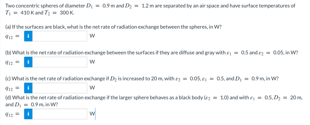 Two concentric spheres of diameter D1 = 0.9 m and D2 = 1.2 m are separated by an air space and have surface temperatures of
T = 410 K and T2 = 300 K.
(a) If the surfaces are black, what is the net rate of radiation exchange between the spheres, in W?
912 =
i
W
(b) What is the net rate of radiation exchange between the surfaces if they are diffuse and gray with ɛj = 0.5 and ɛz = 0.05, in W?
912 =
i
W
(c) What is the net rate of radiation exchange if D2 is increased to 20 m, with ɛ2 = 0.05, ɛ1
0.5, and D1 = 0.9 m, in W?
912 =
i
W
(d) What is the net rate of radiation exchange if the larger sphere behaves as a black body (ɛ2 = 1.0) and with ɛ = 0.5, D2 = 20 m,
and D = 0.9 m, in W?
912 =
W
