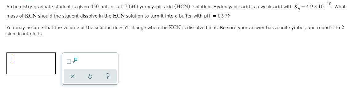 A chemistry graduate student is given 450. mL of a 1.70M hydrocyanic acid (HCN) solution. Hydrocyanic acid is a weak acid with K,= 4.9 × 10 ".
What
mass of KCN should the student dissolve in the HCN solution to turn it into a buffer with pH = 8.97?
You may assume that the volume of the solution doesn't change when the KCN is dissolved in it. Be sure your answer has a unit symbol, and round it to 2
significant digits.
