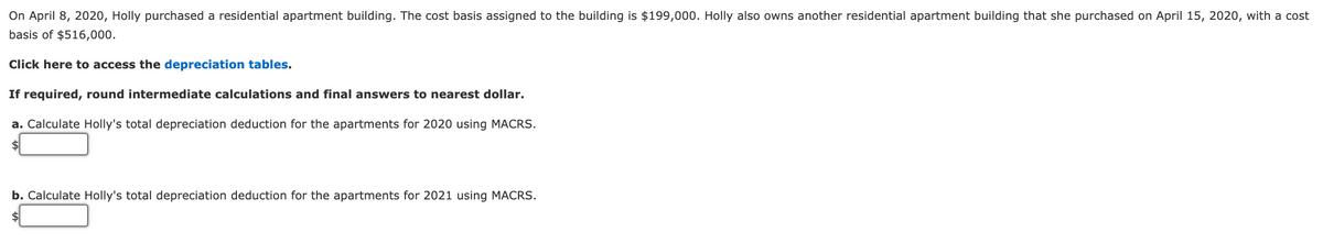 On April 8, 2020, Holly purchased a residential apartment building. The cost basis assigned to the building is $199,000. Holly also owns another residential apartment building that she purchased on April 15, 2020, with a cost
basis of $516,000.
Click here to access the depreciation tables.
If required, round intermediate calculations and final answers to nearest dollar.
a. Calculate Holly's total depreciation deduction for the apartments for 2020 using MACRS.
$
b. Calculate Holly's total depreciation deduction for the apartments for 2021 using MACRS.
$
