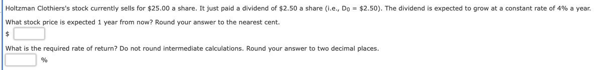 Holtzman Clothiers's stock currently sells for $25.00 a share. It just paid a dividend of $2.50 a share (i.e., Do = $2.50). The dividend is expected to grow at a constant rate of 4% a year.
What stock price is expected 1 year from now? Round your answer to the nearest cent.
$
What is the required rate of return? Do not round intermediate calculations. Round your answer to two decimal places.
%
