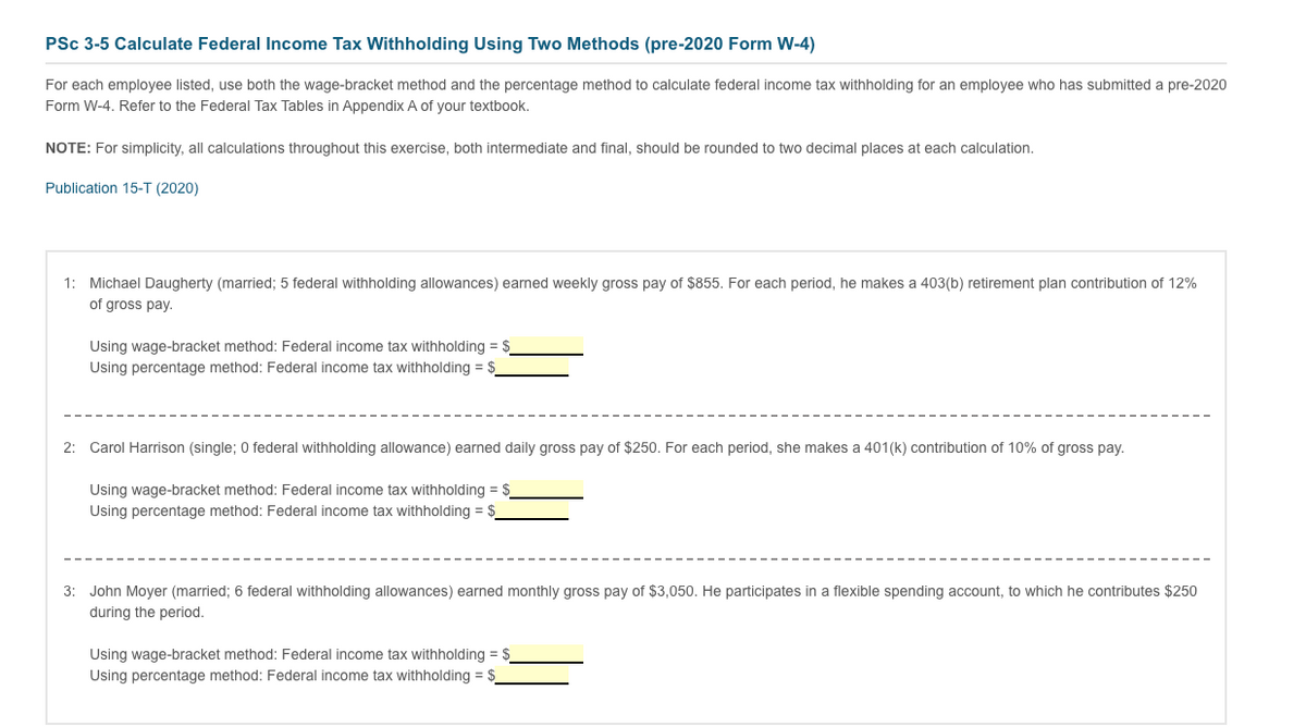 PSc 3-5 Calculate Federal Income Tax Withholding Using Two Methods (pre-2020 Form W-4)
For each employee listed, use both the wage-bracket method and the percentage method to calculate federal income tax withholding for an employee who has submitted a pre-2020
Form W-4. Refer to the Federal Tax Tables in Appendix A of your textbook.
NOTE: For simplicity, all calculations throughout this exercise, both intermediate and final, should be rounded to two decimal places at each calculation.
Publication 15-T (2020)
1: Michael Daugherty (married; 5 federal withholding allowances) earned weekly gross pay of $855. For each period, he makes a 403(b) retirement plan contribution of 12%
of gross pay.
Using wage-bracket method: Federal income tax withholding = $
Using percentage method: Federal income tax withholding = $
2: Carol Harrison (single; 0 federal withholding allowance) earned daily gross pay of $250. For each period, she makes a 401(k) contribution of 10% of gross pay.
Using wage-bracket method: Federal income tax withholding = $_
Using percentage method: Federal income tax withholding = $
3: John Moyer (married; 6 federal withholding allowances) earned monthly gross pay of $3,050. He participates in a flexible spending account, to which he contributes $250
during the period.
Using wage-bracket method: Federal income tax withholding = $
Using percentage method: Federal income tax withholding = $
