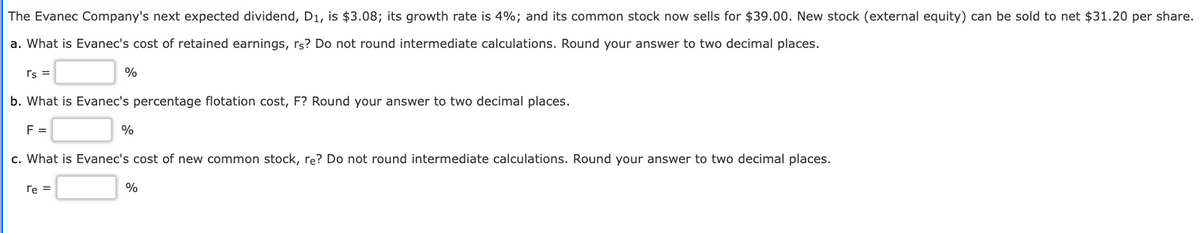 The Evanec Company's next expected dividend, D1, is $3.08; its growth rate is 4%; and its common stock now sells for $39.00. New stock (external equity) can be sold to net $31.20 per share.
a. What is Evanec's cost of retained earnings, rs? Do not round intermediate calculations. Round your answer to two decimal places.
rs
b. What is Evanec's percentage flotation cost, F? Round your answer to two decimal places.
F =
%
c. What is Evanec's cost of new common stock, re? Do not round intermediate calculations. Round your answer to two decimal places.
re =
%
