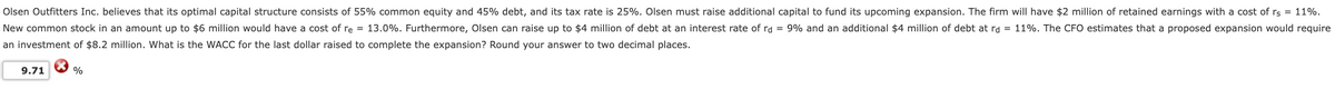 Olsen Outfitters Inc. believes that its optimal capital structure consists of 55% common equity and 45% debt, and its tax rate is 25%. Olsen must raise additional capital to fund its upcoming expansion. The firm will have $2 million of retained earnings with a cost of rs = 11%.
New common stock in an amount up to $6 million would have a cost of re = 13.0%. Furthermore, Olsen can raise up to $4 million of debt at an interest rate of rd = 9% and an additional $4 million of debt at rd = 11%. The CFO estimates that a proposed expansion would require
an investment of $8.2 million. What is the WACC for the last dollar raised to complete the expansion? Round your answer to two decimal places.
9.71
%
