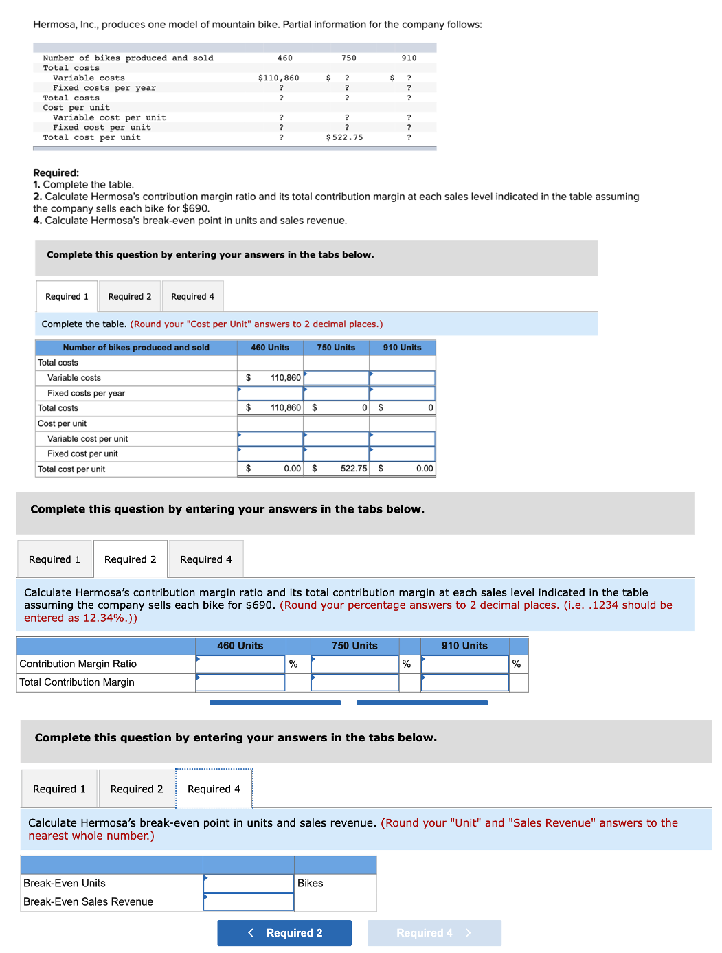 Hermosa, Inc., produces one model of mountain bike. Partial information for the company follows:
Number of bikes produced and sold
Total costs
460
750
910
Variable costs
$110,860
$
?
Fixed costs per year
Total costs
?
?
Cost per unit
Variable cost per unit
Fixed cost per unit
Total cost per unit
?
?
?
?
?
$ 522.75
Required:
1. Complete the table.
2. Calculate Hermosa's contribution margin ratio and its total contribution margin at each sales level indicated in the table assuming
the company sells each bike for $690.
4. Calculate Hermosa's break-even point in units and sales revenue.
Complete this question by entering your answers in the tabs below.
Required 1
Required 2
Required 4
Complete the table. (Round your "Cost per Unit" answers to 2 decimal places.)
Number of bikes produced and sold
460 Units
750 Units
910 Units
Total costs
Variable costs
$
110,860
Fixed costs per year
Total costs
$
110,860 $
O $
Cost per unit
Variable cost per unit
Fixed cost per unit
Total cost per unit
$
0.00
2$
522.75 $
0.00
Complete this question by entering your answers in the tabs below.
Required 1
Required 2
Required 4
Calculate Hermosa's contribution margin ratio and its total contribution margin at each sales level indicated in the table
assuming the company sells each bike for $690. (Round your percentage answers to 2 decimal places. (i.e. .1234 should be
entered as 12.34%.))
460 Units
750 Units
910 Units
Contribution Margin Ratio
%
%
Total Contribution Margin
Complete this question by entering your answers in the tabs below.
Required 1
Required 2
Required 4
Calculate Hermosa's break-even point in units and sales revenue. (Round your "Unit" and "Sales Revenue" answers to the
nearest whole number.)
Break-Even Units
Bikes
Break-Even Sales Revenue
< Required 2
Required 4 >
