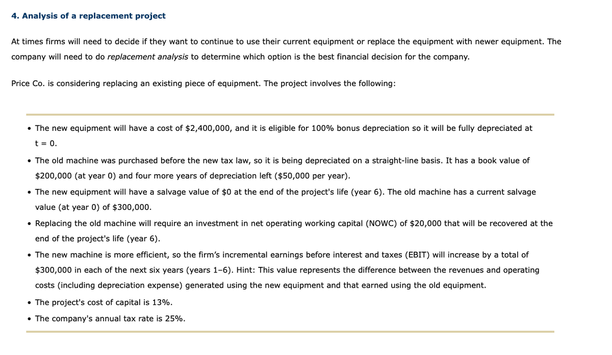 4. Analysis of a replacement project
At times firms will need to decide if they want to continue to use their current equipment or replace the equipment with newer equipment. The
company will need to do replacement analysis to determine which option is the best financial decision for the company.
Price Co. is considering replacing an existing piece of equipment. The project involves the following:
• The new equipment will have a cost of $2,400,000, and it is eligible for 100% bonus depreciation so it will be fully depreciated at
t = 0.
• The old machine was purchased before the new tax law, so it is being depreciated on a straight-line basis. It has a book value of
$200,000 (at year 0) and four more years of depreciation left ($50,000 per year).
• The new equipment will have a salvage value of $0 at the end of the project's life (year 6). The old machine has a current salvage
value (at year 0) of $300,000.
• Replacing the old machine will require an investment in net operating working capital (NOWC) of $20,000 that will be recovered at the
end of the project's life (year 6).
• The new machine is more efficient, so the firm's incremental earnings before interest and taxes (EBIT) will increase by a total of
$300,000 in each of the next six years (years 1-6). Hint: This value represents the difference between the revenues and operating
costs (including depreciation expense) generated using the new equipment and that earned using the old equipment.
• The project's cost of capital is 13%.
• The company's annual tax rate is 25%.
