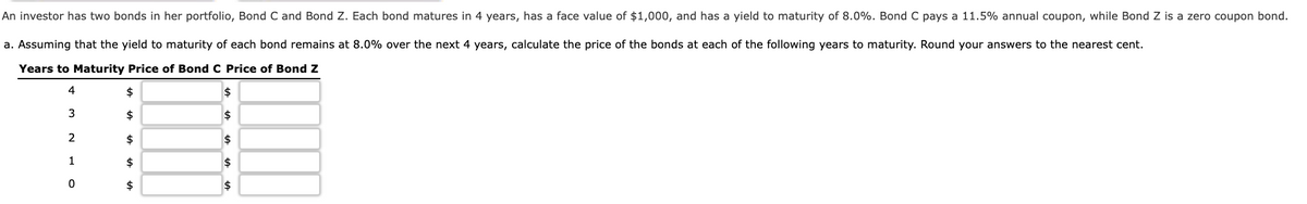 An investor has two bonds in her portfolio, Bond C and Bond Z. Each bond matures in 4 years, has a face value of $1,000, and has a yield to maturity of 8.0%. Bond C pays a 11.5% annual coupon, while Bond Z is a zero coupon bond.
a. Assuming that the yield to maturity of each bond remains at 8.0% over the next 4 years, calculate the price of the bonds at each of the following years to maturity. Round your answers to the nearest cent.
Years to Maturity Price of Bond C Price of Bond Z
$
$
3
$
2$
2
$
$
1
$
$
$
