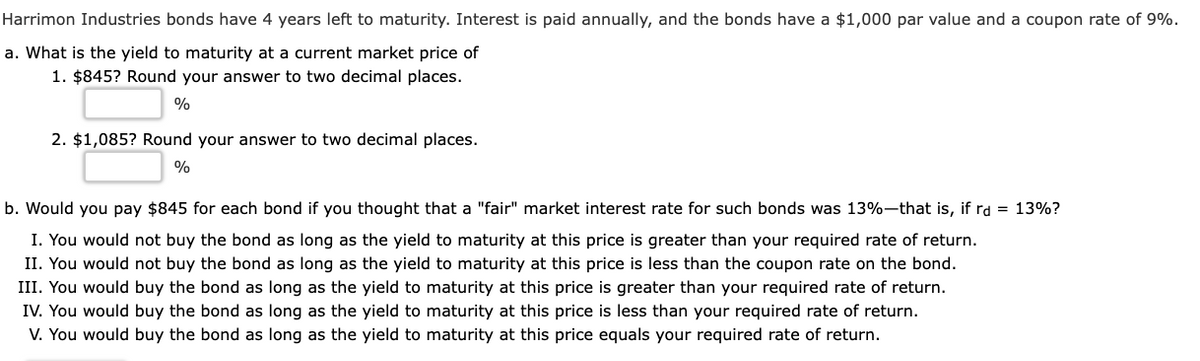 Harrimon Industries bonds have 4 years left to maturity. Interest is paid annually, and the bonds have a $1,000 par value and a coupon rate of 9%.
a. What is the yield to maturity at a current market price of
1. $845? Round your answer to two decimal places.
%
2. $1,085? Round your answer to two decimal places.
%
b. Would you pay $845 for each bond if you thought that a "fair" market interest rate for such bonds was 13%-that is, if rd = 13%?
I. You would not buy the bond as long as the yield to maturity at this price is greater than your required rate of return.
II. You would not buy the bond as long as the yield to maturity at this price is less than the coupon rate on the bond.
III. You would buy the bond as long as the yield to maturity at this price is greater than your required rate of return.
IV. You would buy the bond as long as the yield to maturity at this price is less than your required rate of return.
V. You would buy the bond as long as the yield to maturity at this price equals your required rate of return.
