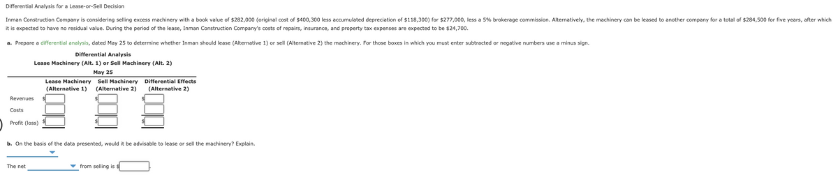 Differential Analysis for a Lease-or-Sell Decision
Inman Construction Company is considering selling excess machinery with a book value of $282,000 (original cost of $400,300 less accumulated depreciation of $118,300) for $277,000, less a 5% brokerage commission. Alternatively, the machinery can be leased to another company for a total of $284,500 for five years, after which
it is expected to have no residual value. During the period of the lease, Inman Construction Company's costs of repairs, insurance, and property tax expenses are expected to be $24,700.
a. Prepare a differential analysis, dated May 25 to determine whether Inman should lease (Alternative 1) or sell (Alternative 2) the machinery. For those boxes in which you must enter subtracted or negative numbers use a minus sign.
Differential Analysis
Lease Machinery (Alt. 1) or Sell Machinery (Alt. 2)
May 25
Lease Machinery Sell Machinery
Differential Effects
(Alternative 1)
(Alternative 2)
(Alternative 2)
Revenues
Costs
Profit (loss)
$
b. On the basis of the data presented, would it be advisable to lease or sell the machinery? Explain.
The net
from selling is $
