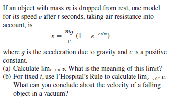 If an object with mass m is dropped from rest, one model
for its speed v after t seconds, taking air resistance into
account, is
mg
v =
-(1 – e cdm)
where g is the acceleration due to gravity and c is a positive
constant.
(a) Calculate lim,-- v. What is the meaning of this limit?
(b) For fixed t, use l'Hospital's Rule to calculate lim.o+ v.
What can you conclude about the velocity of a falling
object in a vacuum?
