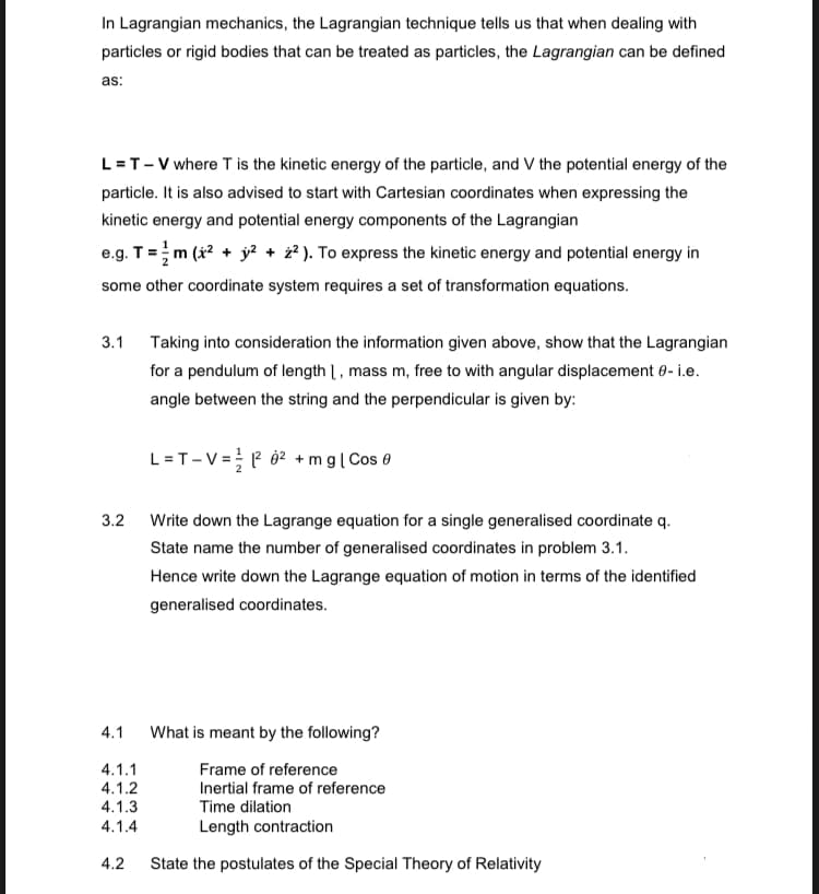 In Lagrangian mechanics, the Lagrangian technique tells us that when dealing with
particles or rigid bodies that can be treated as particles, the Lagrangian can be defined
as:
L = T-V where T is the kinetic energy of the particle, and V the potential energy of the
particle. It is also advised to start with Cartesian coordinates when expressing the
kinetic energy and potential energy components of the Lagrangian
e.g. T = m (x² + y² + 2²). To express the kinetic energy and potential energy in
some other coordinate system requires a set of transformation equations.
3.1 Taking into consideration the information given above, show that the Lagrangian
for a pendulum of length 1, mass m, free to with angular displacement - i.e.
angle between the string and the perpendicular is given by:
3.2
4.1
4.1.1
4.1.2
4.1.3
4.1.4
4.2
L = T-V = ²² +mg | Cos
Write down the Lagrange equation for a single generalised coordinate q.
State name the number of generalised coordinates in problem 3.1.
Hence write down the Lagrange equation of motion in terms of the identified
generalised coordinates.
What is meant by the following?
Frame of reference
Inertial frame of reference
Time dilation
Length contraction
State the postulates of the Special Theory of Relativity