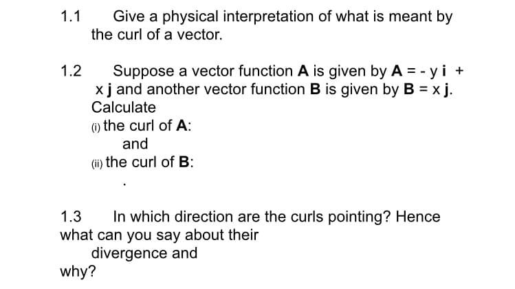 1.1
Give a physical interpretation of what is meant by
the curl of a vector.
1.2
Suppose a vector function A is given by A = -y i +
x j and another vector function B is given by B = x j.
Calculate
(i) the curl of A:
and
(ii) the curl of B:
1.3 In which direction are the curls pointing? Hence
what can you say about their
divergence and
why?