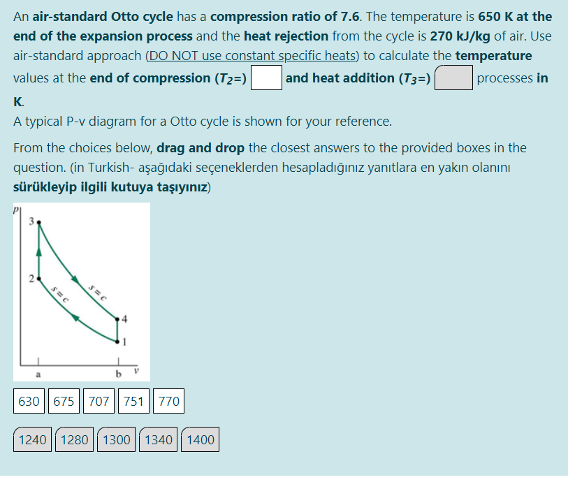 An air-standard Otto cycle has a compression ratio of 7.6. The temperature is 650 K at the
end of the expansion process and the heat rejection from the cycle is 270 kJ/kg of air. Use
air-standard approach (DO NOT use constant specific heats) to calculate the temperature
values at the end of compression (T2=)
and heat addition (T3=)
processes in
K.
A typical P-v diagram for a Otto cycle is shown for your reference.
From the choices below, drag and drop the closest answers to the provided boxes in the
question. (in Turkish- aşağıdaki seçeneklerden hesapladığınız yanıtlara en yakın olanını
sürükleyip ilgili kutuya taşıyınız)
3
630 | 675 || 707 751 770
1240 1280
1300
1340 1400
2.
