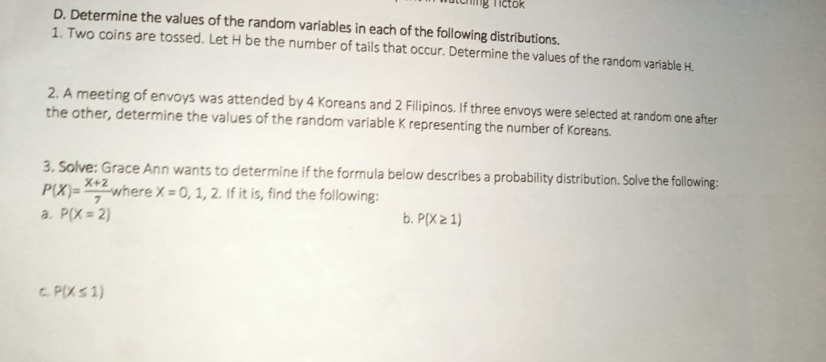 Tictok
D. Determine the values of the random variables in each of the following distributions.
1. Two coins are tossed. Let H be the number of tails that occur. Determine the values of the random variable H.
2. A meeting of envoys was attended by 4 Koreans and 2 Filipinos. If three envoys were selected at random one after
the other, determine the values of the random variable K representing the number of Koreans.
3. Solve: Grace Ann wants to determine if the formula below describes a probability distribution. Solve the following:
X+2
P(X)=
Ewhere X 0, 1, 2. If it is, find the following:
b. P(X 2 1)
a. P(X = 2)
C. P(XS 1)
