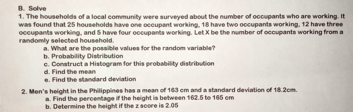 B. Solve
1. The households of a local community were surveyed about the number of occupants who are working. It
was found that 25 households have one occupant working, 18 have two occupants working, 12 have three
occupants working, and 5 have four occupants working. Let X be the number of occupants working from a
randomly selected household.
a. What are the possible values for the random variable?
b. Probability Distribution
c. Construct a Histogram for this probability distribution
d. Find the mean
e. Find the standard deviation
2. Men's height in the Philippines has a mean of 163 cm and a standard deviation of 18.2cm.
a. Find the percentage if the height is between 162.5 to 165 cm
b. Determine the height if the z score is 2.05
