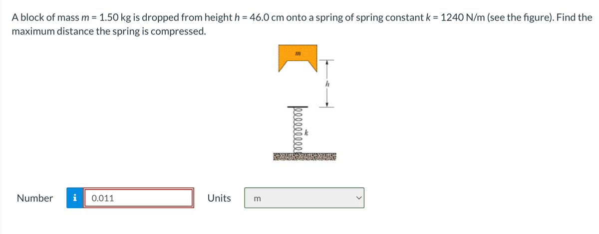 A block of mass m = 1.50 kg is dropped from height h = 46.0 cm onto a spring of spring constant k = 1240 N/m (see the figure). Find the
maximum distance the spring is compressed.
Number
0.011
Units
m
I