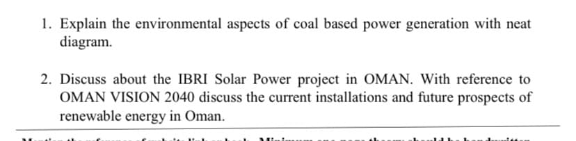 1. Explain the environmental aspects of coal based power generation with neat
diagram.
2. Discuss about the IBRI Solar Power project in OMAN. With reference to
OMAN VISION 2040 discuss the current installations and future prospects of
renewable energy in Oman.
