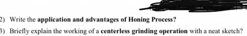 2) Write the application and advantages of Honing Process?
3) Briefly explain the working of a centerless grinding operation with a neat sketch?
