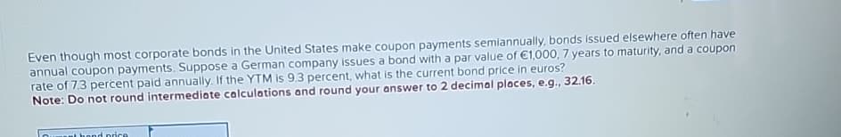 Even though most corporate bonds in the United States make coupon payments semiannually, bonds issued elsewhere often have
annual coupon payments. Suppose a German company issues a bond with a par value of €1,000, 7 years to maturity, and a coupon
rate of 7.3 percent paid annually. If the YTM is 9.3 percent, what is the current bond price in euros?
Note: Do not round intermediate calculations and round your answer to 2 decimal places, e.g., 32.16.
hond price