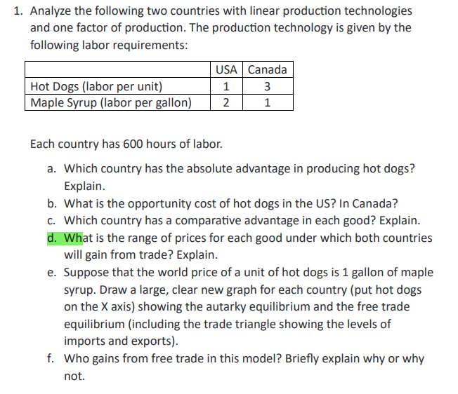 1. Analyze the following two countries with linear production technologies
and one factor of production. The production technology is given by the
following labor requirements:
Hot Dogs (labor per unit)
Maple Syrup (labor per gallon)
USA Canada
1
3
2
1
Each country has 600 hours of labor.
a. Which country has the absolute advantage in producing hot dogs?
Explain.
b. What is the opportunity cost of hot dogs in the US? In Canada?
c. Which country has a comparative advantage in each good? Explain.
d. What is the range of prices for each good under which both countries
will gain from trade? Explain.
e. Suppose that the world price of a unit of hot dogs is 1 gallon of maple
syrup. Draw a large, clear new graph for each country (put hot dogs
on the X axis) showing the autarky equilibrium and the free trade
equilibrium (including the trade triangle showing the levels of
imports and exports).
f. Who gains from free trade in this model? Briefly explain why or why
not.