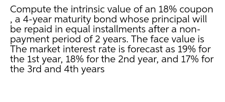 Compute the intrinsic value of an 18% coupon
a 4-year maturity bond whose principal will
be repaid in equal installments after a non-
payment period of 2 years. The face value is
The market interest rate is forecast as 19% for
the 1st year, 18% for the 2nd year, and 17% for
the 3rd and 4th years

