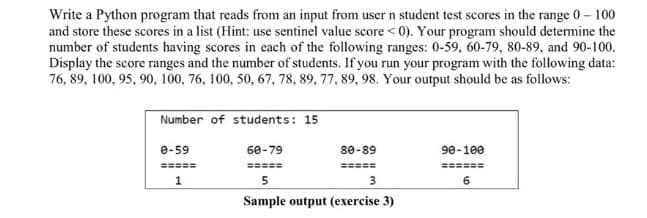 Write a Python program that reads from an input from user n student test scores in the range 0- 100
and store these scores in a list (Hint: use sentinel value score < 0). Your program should determine the
number of students having scores in each of the following ranges: 0-59, 60-79, 80-89, and 90-100.
Display the score ranges and the number of students. If you run your program with the following data:
76, 89, 100, 95, 90, 100, 76, 100, 50, 67, 78, 89, 77, 89, 98. Your output should be as follows:
Number of students: 15
e-59
60-79
80-89
90-100
=====
=====
=====
======
1
5
Sample output (exercise 3)

