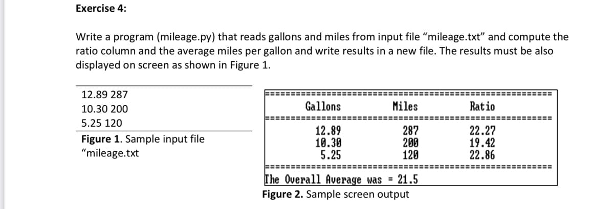 Exercise 4:
Write a program (mileage.py) that reads gallons and miles from input file "mileage.txt" and compute the
ratio column and the average miles per gallon and write results in a new file. The results must be also
displayed on screen as shown in Figure 1.
12.89 287
!===
10.30 200
Gallons
Miles
Ratio
=========
5.25 120
Figure 1. Sample input file
"mileage.txt
12.89
10.30
5.25
287
200
120
22.27
19.42
22.86
%====
===========
The Overall Average was = 21.5
Figure 2. Sample screen output
