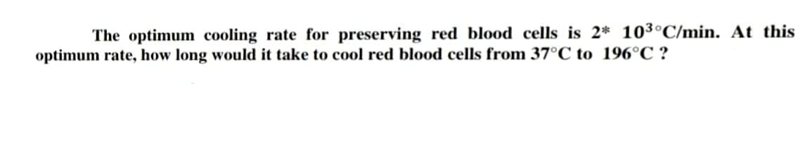 The optimum cooling rate for preserving red blood cells is 2* 103°C/min. At this
optimum rate, how long would it take to cool red blood cells from 37°C to 196°C ?
