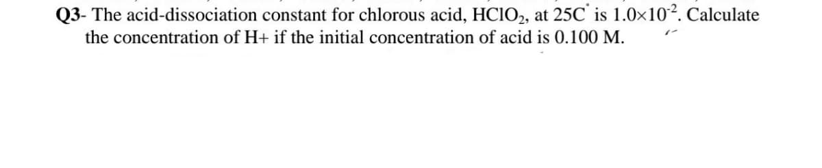 Q3- The acid-dissociation constant for chlorous acid, HCIO2, at 25C' is 1.0x102. Calculate
the concentration of H+ if the initial concentration of acid is 0.100 M.
