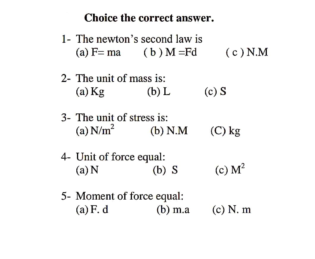 Choice the correct answer.
1- The newton's second law is
(a) F= ma
(b) M =Fd
(c) N.M
2- The unit of mass is:
(a) Kg
(b) L
(c) S
3- The unit of stress is:
(a) N/m?
(b) N.M
(C) kg
4- Unit of force equal:
(a) N
(b) S
(c) M²
5- Moment of force equal:
(a) F. d
(b) m.a
(c) N. m
