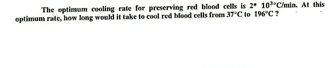 The optimum cooling rate for preserving red blood cells is 2* 103°C/min. At this
optimum rate, how long would it take to cool red blood cells from 37°C to 196°C ?
