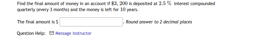 Find the final amount of money in an account if $3, 200 is deposited at 2.5 % interest compounded
quarterly (every 3 months) and the money is left for 10 years.
The final amount is $
Round answer to 2 decimal places
