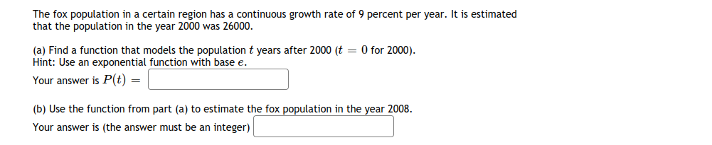 The fox population in a certain region has a continuous growth rate of 9 percent per year. It is estimated
that the population in the year 2000 was 26000.
(a) Find a function that models the population t years after 2000 (t = 0 for 2000).
Hint: Use an exponential function with base e.
Your answer is P(t) =
(b) Use the function from part (a) to estimate the fox population in the year 2008.
Your answer is (the answer must be an integer)
