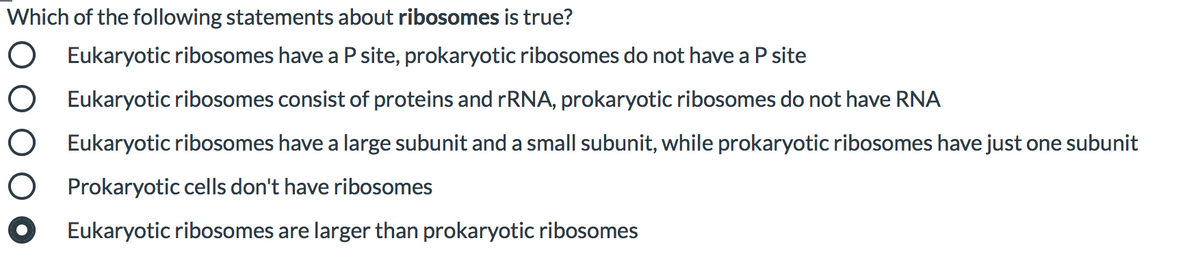 Which of the following statements about ribosomes is true?
Eukaryotic ribosomes have a P site, prokaryotic ribosomes do not have a
site
O Eukaryotic ribosomes consist of proteins and rRNA, prokaryotic ribosomes do not have RNA
Eukaryotic ribosomes have a large subunit and a small subunit, while prokaryotic ribosomes have just one subunit
Prokaryotic cells don't have ribosomes
Eukaryotic ribosomes are larger than prokaryotic ribosomes
