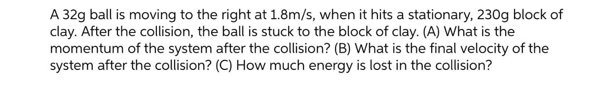 A 32g ball is moving to the right at 1.8m/s, when it hits a stationary, 230g block of
clay. After the collision, the ball is stuck to the block of clay. (A) What is the
momentum of the system after the collision? (B) What is the final velocity of the
system after the collision? (C) How much energy is lost in the collision?
