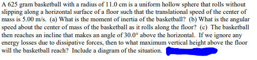 A 625 gram basketball with a radius of 11.0 cm is a uniform hollow sphere that rolls without
slipping along a horizontal surface of a floor such that the translational speed of the center of
mass is 5.00 m/s. (a) What is the moment of inertia of the basketball? (b) What is the angular
speed about the center of mass of the basketball as it rolls along the floor? (c) The basketball
then reaches an incline that makes an angle of 30.0° above the horizontal. If we ignore any
energy losses due to dissipative forces, then to what maximum vertical height above the floor
will the basketball reach? Include a diagram of the situation.
