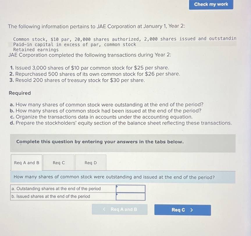 Check my work
The following information pertains to JAE Corporation at January 1, Year 2:
Common stock, $10 par, 20,000 shares authorized, 2,000 shares issued and outstandin
Paid-in capital in excess of par, common stock
Retained earnings
JAE Corporation completed the following transactions during Year 2:
1. Issued 3,000 shares of $10 par common stock for $25 per share.
2. Repurchased 500 shares of its own common stock for $26 per share.
3. Resold 200 shares of treasury stock for $30 per share.
Required
a. How many shares of common stock were outstanding at the end of the period?
b. How many shares of common stock had been issued at the end of the period?
c. Organize the transactions data in accounts under the accounting equation.
d. Prepare the stockholders' equity section of the balance sheet reflecting these transactions.
Complete this question by entering your answers in the tabs below.
Req A and B
Req C
Req D
How many shares of common stock were outstanding and issued at the end of the period?
a. Outstanding shares at the end of the period
b. Issued shares at the end of the period
<Req A and B
Req C >