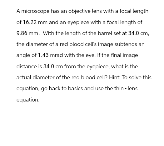 A microscope has an objective lens with a focal length
of 16.22 mm and an eyepiece with a focal length of
9.86 mm. With the length of the barrel set at 34.0 cm,
the diameter of a red blood cell's image subtends an
angle of 1.43 mrad with the eye. If the final image
distance is 34.0 cm from the eyepiece, what is the
actual diameter of the red blood cell? Hint: To solve this
equation, go back to basics and use the thin - lens
equation.