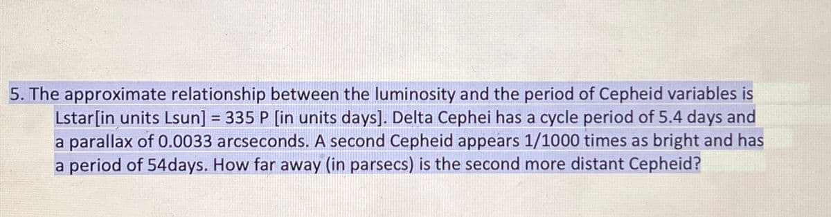 5. The approximate relationship between the luminosity and the period of Cepheid variables is
Lstar[in units Lsun] = 335 P [in units days]. Delta Cephei has a cycle period of 5.4 days and
a parallax of 0.0033 arcseconds. A second Cepheid appears 1/1000 times as bright and has
a period of 54days. How far away (in parsecs) is the second more distant Cepheid?
