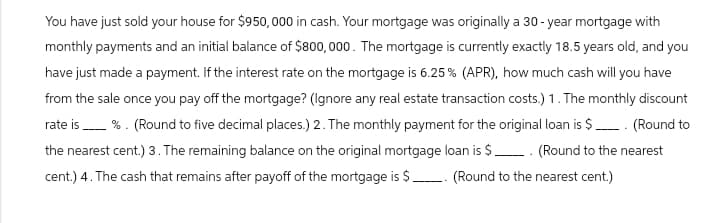 You have just sold your house for $950,000 in cash. Your mortgage was originally a 30-year mortgage with
monthly payments and an initial balance of $800,000. The mortgage is currently exactly 18.5 years old, and you
have just made a payment. If the interest rate on the mortgage is 6.25% (APR), how much cash will you have
from the sale once you pay off the mortgage? (Ignore any real estate transaction costs.) 1. The monthly discount
rate is %. (Round to five decimal places.) 2. The monthly payment for the original loan is $ ____. (Round to
the nearest cent.) 3. The remaining balance on the original mortgage loan is $ (Round to the nearest
cent.) 4. The cash that remains after payoff of the mortgage is $ _. (Round to the nearest cent.)