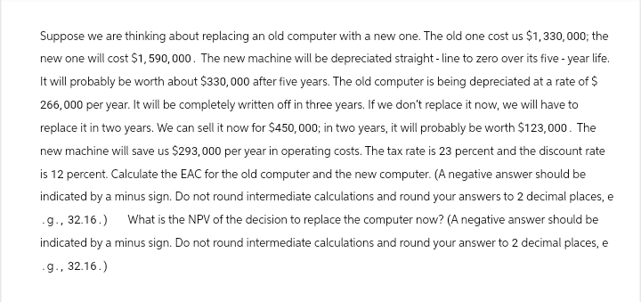 Suppose we are thinking about replacing an old computer with a new one. The old one cost us $1,330,000; the
new one will cost $1,590,000. The new machine will be depreciated straight-line to zero over its five-year life.
It will probably be worth about $330,000 after five years. The old computer is being depreciated at a rate of $
266,000 per year. It will be completely written off in three years. If we don't replace it now, we will have to
replace it in two years. We can sell it now for $450,000; in two years, it will probably be worth $123,000. The
new machine will save us $293,000 per year in operating costs. The tax rate is 23 percent and the discount rate
is 12 percent. Calculate the EAC for the old computer and the new computer. (A negative answer should be
indicated by a minus sign. Do not round intermediate calculations and round your answers to 2 decimal places, e
.g., 32.16.) What is the NPV of the decision to replace the computer now? (A negative answer should be
indicated by a minus sign. Do not round intermediate calculations and round your answer to 2 decimal places, e
.g., 32.16.)
