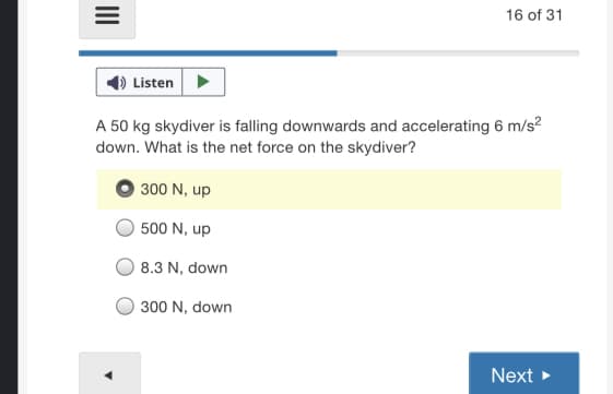 16 of 31
Listen
A 50 kg skydiver is falling downwards and accelerating 6 m/s?
down. What is the net force on the skydiver?
300 N, up
500 N, up
8.3 N, down
300 N, down
Next >
