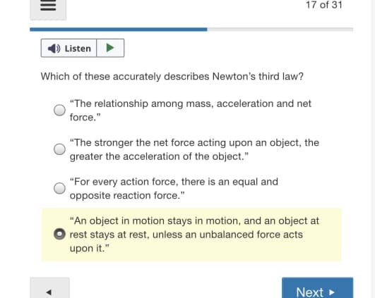 17 of 31
Listen
Which of these accurately describes Newton's third law?
"The relationship among mass, acceleration and net
force."
"The stronger the net force acting upon an object, the
greater the acceleration of the object."
"For every action force, there is an equal and
opposite reaction force."
"An object in motion stays in motion, and an object at
rest stays at rest, unless an unbalanced force acts
upon it."
Next >
