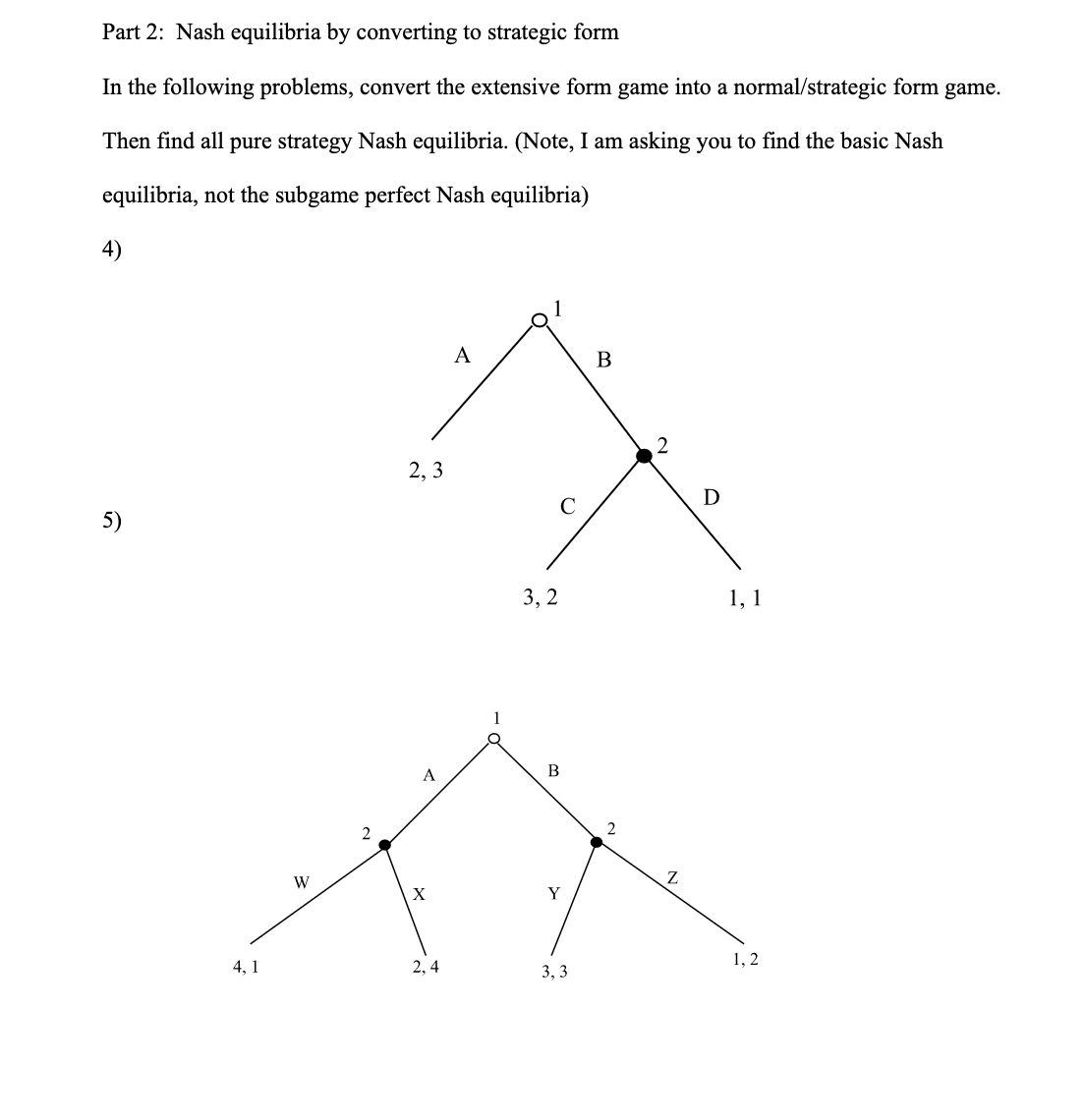 Part 2: Nash equilibria by converting to strategic form
In the following problems, convert the extensive form game into a normal/strategic form game.
Then find all pure strategy Nash equilibria. (Note, I am asking you to find the basic Nash
equilibria, not the subgame perfect Nash equilibria)
5)
4,1
W
2
2,3
A
X
2,4
A
3,2
B
Q
Y
3,3
B
2
2
D
1, 1
1,2
